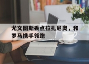 开云在线登陆入口-尤文图斯丢点拉扎尼奥，和罗马携手领跑