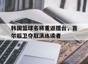 开云在线登陆入口-韩国篮球名将重返擂台，首尔后卫夺取演练读者