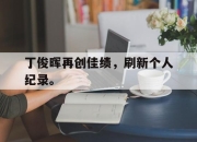 丁俊晖再创佳绩，刷新个人纪录。