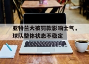 开云在线登陆入口-亚特兰大被罚款影响士气，球队整体状态不稳定