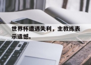 开云在线登陆入口-世界杯遭遇失利，主教练表示遗憾。后缀