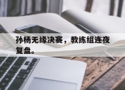 开云在线登陆入口-孙杨无缘决赛，教练组连夜复盘。