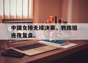 开云在线登陆入口-中国女排无缘决赛，教练组连夜复盘。