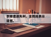 开云在线开户-李娜遭遇失利，主教练表示遗憾。