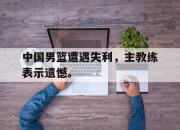 开云在线开户-中国男篮遭遇失利，主教练表示遗憾。