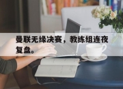 开云在线开户-曼联无缘决赛，教练组连夜复盘。