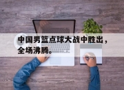 开云在线登陆入口-中国男篮点球大战中胜出，全场沸腾。