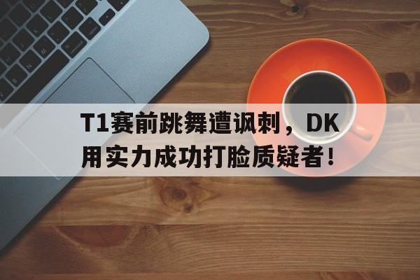 T1赛前跳舞遭讽刺，DK用实力成功打脸质疑者！