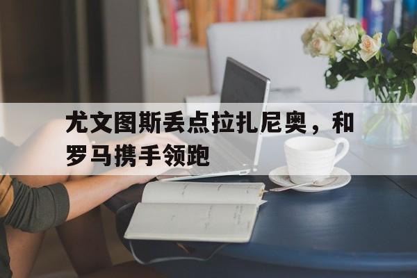 尤文图斯丢点拉扎尼奥，和罗马携手领跑