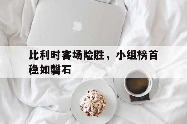 比利时客场险胜，小组榜首稳如磐石