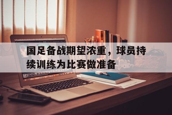国足备战期望浓重，球员持续训练为比赛做准备