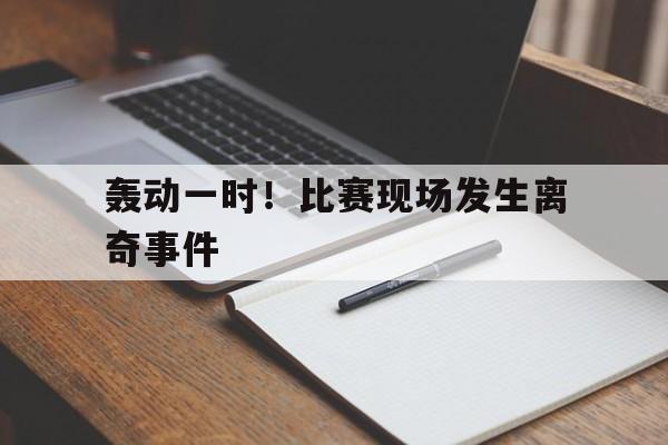 轰动一时！比赛现场发生离奇事件