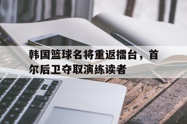 韩国篮球名将重返擂台，首尔后卫夺取演练读者