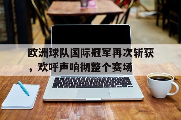 欧洲球队国际冠军再次斩获，欢呼声响彻整个赛场