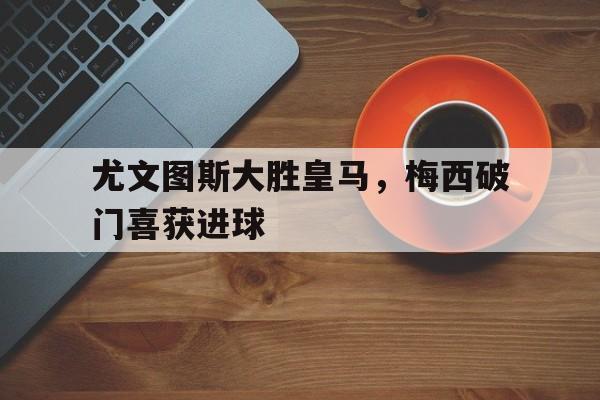 尤文图斯大胜皇马，梅西破门喜获进球