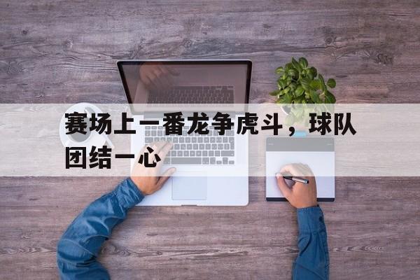 赛场上一番龙争虎斗，球队团结一心