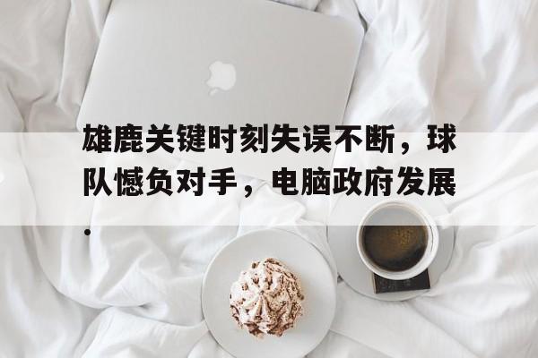 雄鹿关键时刻失误不断，球队憾负对手，电脑政府发展.